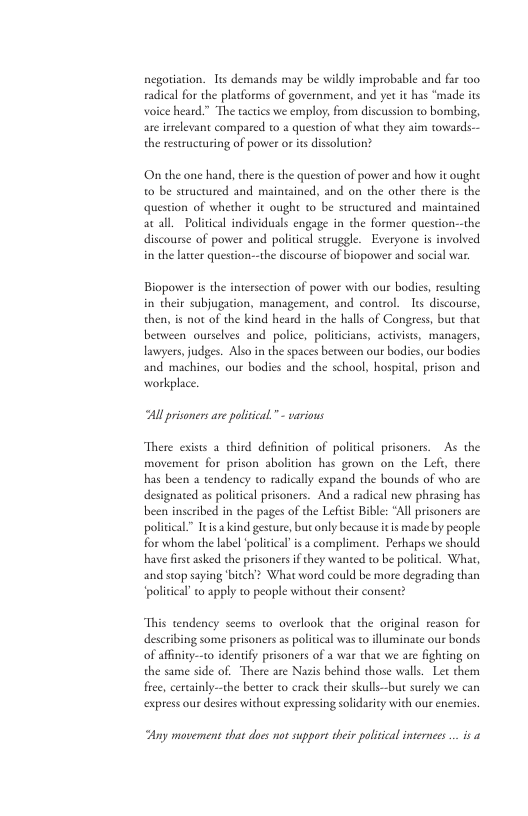 negotiation. s demands may be wildly improbable and far too radical for the placforms of government, and et it has “made its voice heard.” The tactics we employ, from discussion to bombing, are irrelevant compared to a quescion of what they aim towards. the restructuring of power or itsdissolution? On the one hand, there i the question of power and how it ought 0 be structured and mainained, and on the other there is the question of whether it ought t be structured and maintined atall. Political individuals engage in the former question-the discourse of power and political seruggle. Everyone is involved in the latter question--the discourse of biopower and social war. Biopower s the interscction of power with our bodies, resuling in their subjugacion, management, and control. Its discourse, then, is not of the kind heard in the halls of Congress, but that berween ourselves and police, politicians, activists, managers, lawyers,judges. Also in the spaces beoween our bodies, our bodies and machines, our bodies and the school, hospital, prison and workplace All prisoners are political.” - various There exists a_thind definition of political prisoners. As the movement for prison abolition has grown on the Left, there has been a tendency to radically expand the bounds of who are designated as politcal prisoners. And a radical new phrasing has been inscribed in the pages of the Lefiist Bible: "All prisoners are political.” Itis a kind gesture, but only because it is made by people for whom the label ‘policical i a compliment. Perhaps we should have first asked the prisoners if they wanted to be politcal. What, and stop saying biteh? What word could be more degeading than “political’ o apply to people without their consen’ “This tendency seems to overlook that the original reason for describing some prisoners as poliical was to lluminate our bonds of affnity--to idenify prisoners of a war that we are fighting on the same side of. There are Nazis behind those walls. Let them fiee, certinly—the better to crack their skulls—but surely we can express our desires without expressing solidaricy with our enemies. Ay movement that does not suppors their policial internes .. s a